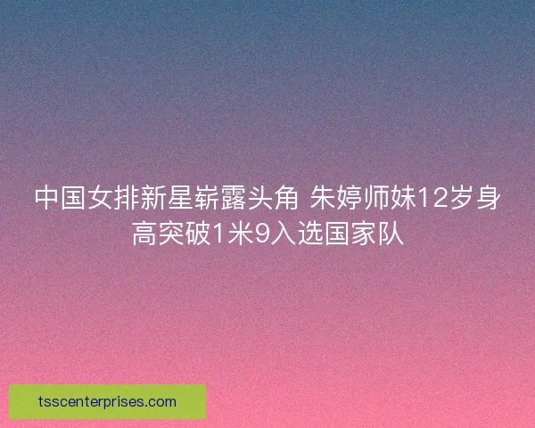 中国女排新星崭露头角 朱婷师妹12岁身高突破1米9入选国家队