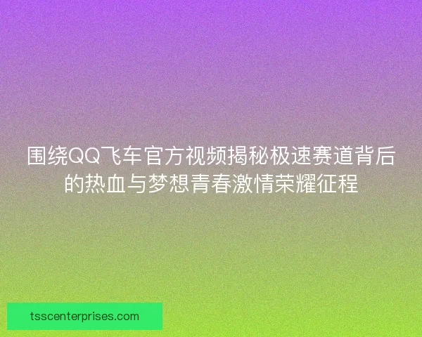 围绕QQ飞车官方视频揭秘极速赛道背后的热血与梦想青春激情荣耀征程