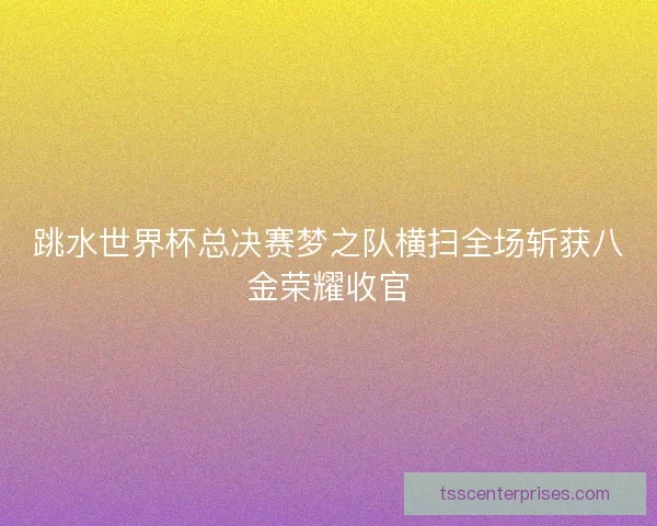 跳水世界杯总决赛梦之队横扫全场斩获八金荣耀收官
