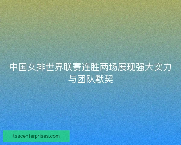 中国女排世界联赛连胜两场展现强大实力与团队默契