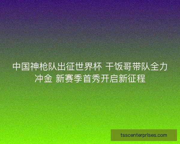 中国神枪队出征世界杯 干饭哥带队全力冲金 新赛季首秀开启新征程