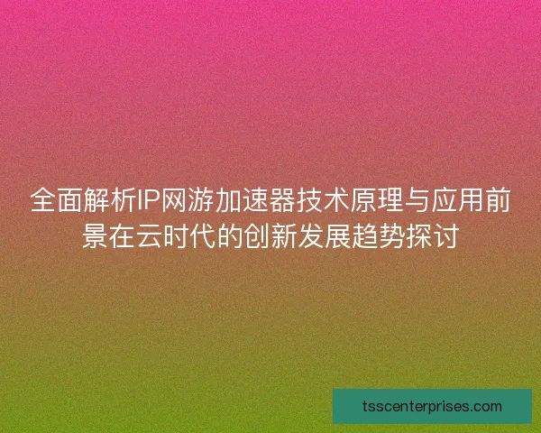 全面解析IP网游加速器技术原理与应用前景在云时代的创新发展趋势探讨